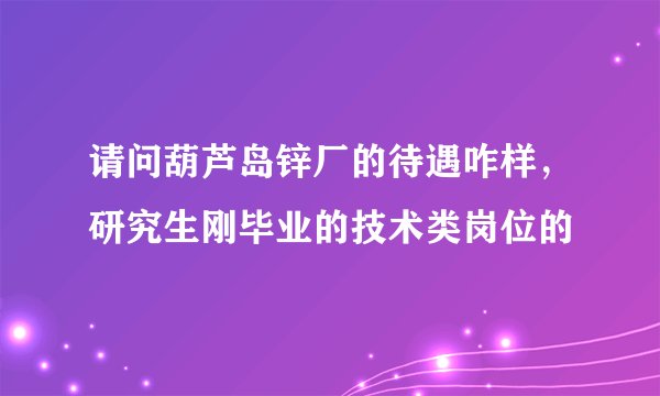 请问葫芦岛锌厂的待遇咋样，研究生刚毕业的技术类岗位的