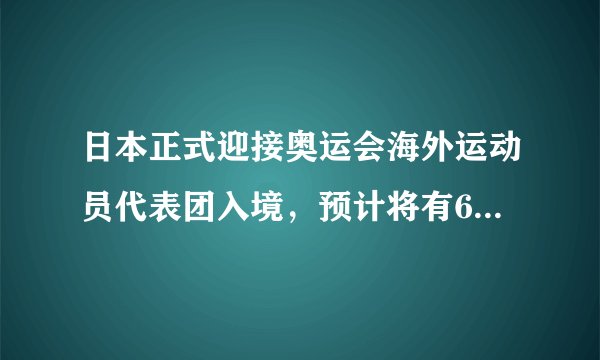 日本正式迎接奥运会海外运动员代表团入境，预计将有6.8万人抵达