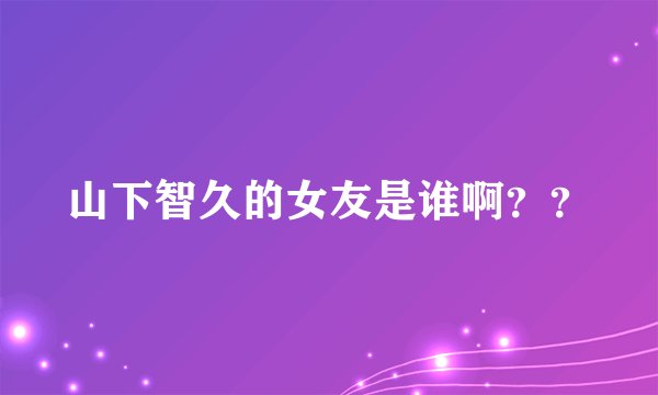 山下智久的女友是谁啊？？