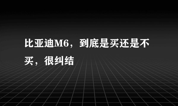 比亚迪M6，到底是买还是不买，很纠结