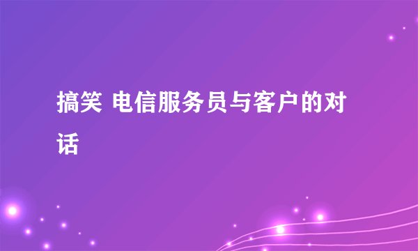 搞笑 电信服务员与客户的对话