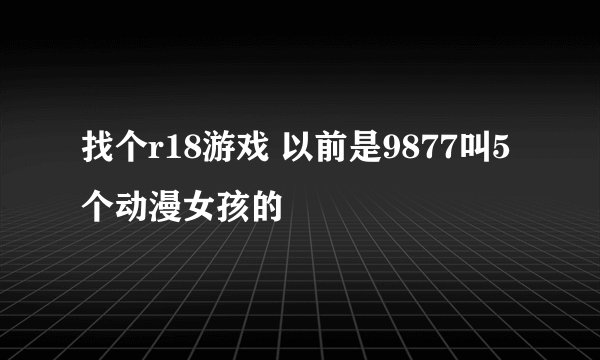 找个r18游戏 以前是9877叫5个动漫女孩的