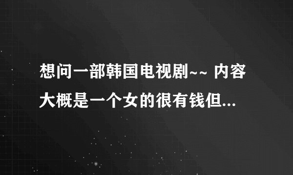 想问一部韩国电视剧~~ 内容大概是一个女的很有钱但是被朋友借钱给搞破产了，然后找了一男人没本事的~~