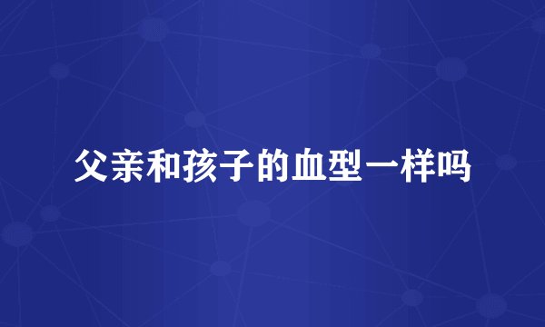 父亲和孩子的血型一样吗