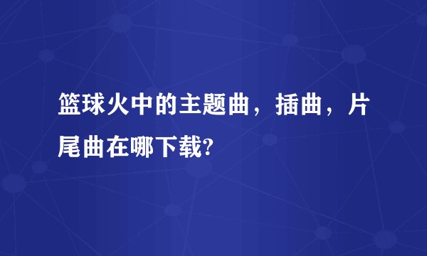 篮球火中的主题曲,插曲,片尾曲在哪下载?