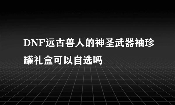 DNF远古兽人的神圣武器袖珍罐礼盒可以自选吗