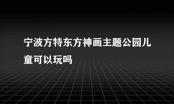 宁波方特东方神画主题公园儿童可以玩吗