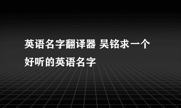英语名字翻译器 吴铭求一个好听的英语名字