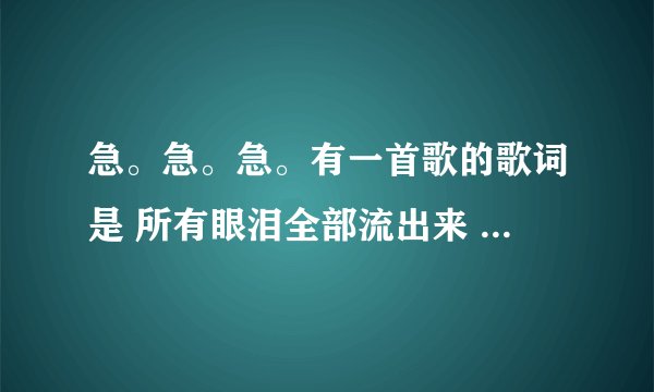 急。急。急。有一首歌的歌词是 所有眼泪全部流出来 其中还有一句 你怎么就不明白。是什么歌