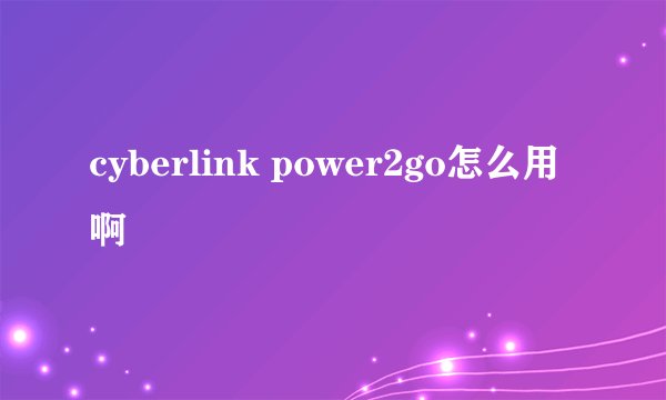 cyberlink power2go怎么用啊
