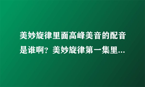 美妙旋律里面高峰美音的配音是谁啊？美妙旋律第一集里的歌曲都有哪些啊？