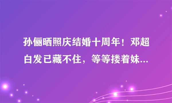孙俪晒照庆结婚十周年！邓超白发已藏不住，等等搂着妹妹亲密无间