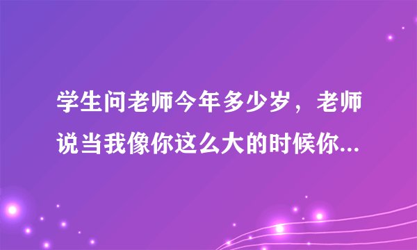 学生问老师今年多少岁，老师说当我像你这么大的时候你刚1岁；当你像我这么大的时候，我已经37岁