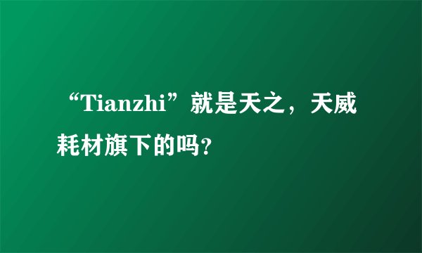 “Tianzhi”就是天之，天威耗材旗下的吗？