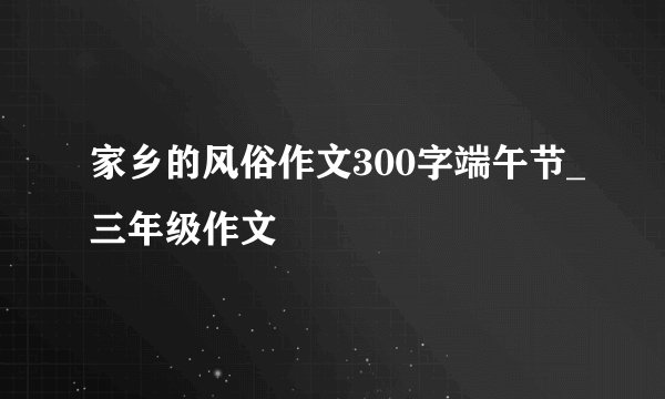 家乡的风俗作文300字端午节_三年级作文