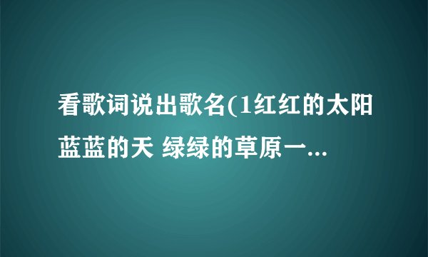 看歌词说出歌名(1红红的太阳蓝蓝的天 绿绿的草原一望无边 我那可爱的人在眼前…… 2天真