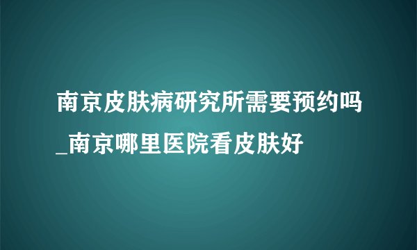 南京皮肤病研究所需要预约吗_南京哪里医院看皮肤好
