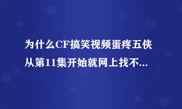 为什么CF搞笑视频蛋疼五侠从第11集开始就网上找不到了?不说听说已经更新到18集了吗??