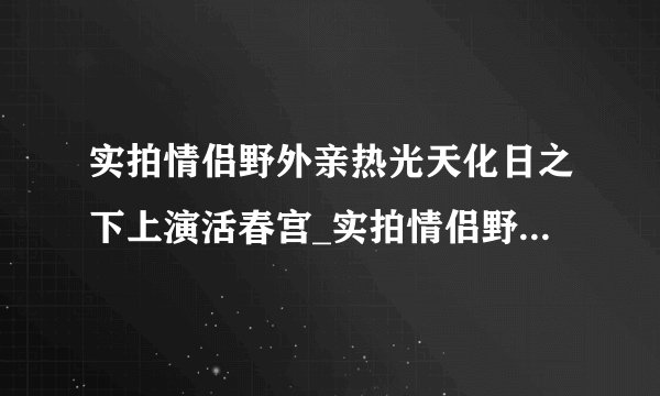 实拍情侣野外亲热光天化日之下上演活春宫_实拍情侣野外亲热_飞外情感网