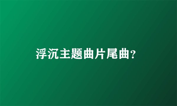 浮沉主题曲片尾曲?