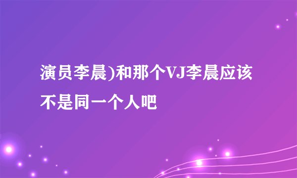 演员李晨)和那个VJ李晨应该不是同一个人吧