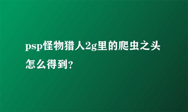 psp怪物猎人2g里的爬虫之头怎么得到？