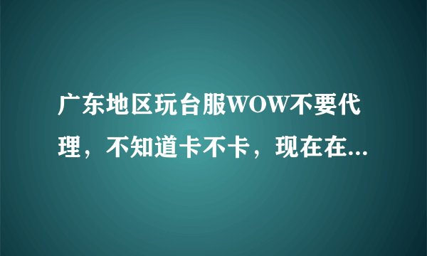 广东地区玩台服WOW不要代理，不知道卡不卡，现在在玩的麻烦告诉下