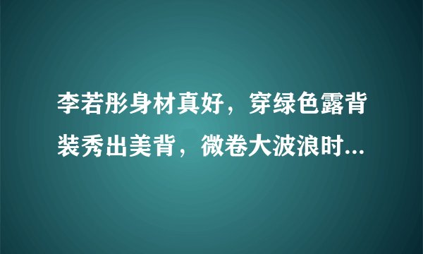 李若彤身材真好，穿绿色露背装秀出美背，微卷大波浪时髦又减龄
