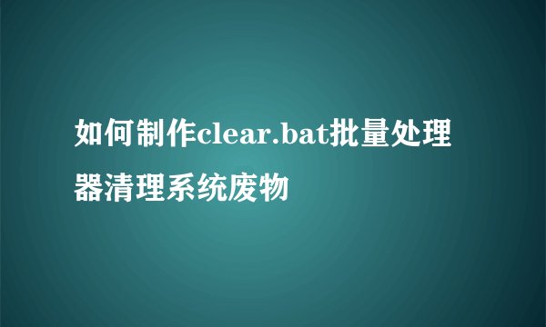 如何制作clear.bat批量处理器清理系统废物