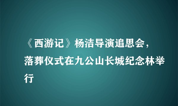 《西游记》杨洁导演追思会，落葬仪式在九公山长城纪念林举行