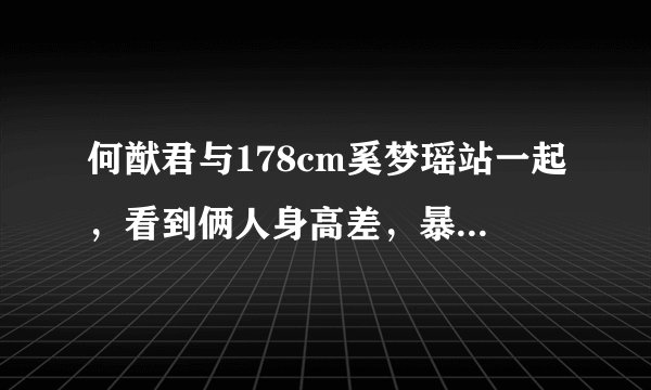 何猷君与178cm奚梦瑶站一起，看到俩人身高差，暴露真实身高！