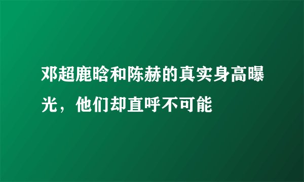 邓超鹿晗和陈赫的真实身高曝光，他们却直呼不可能