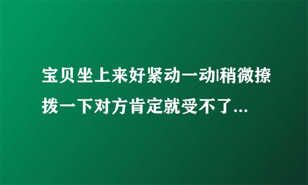 宝贝坐上来好紧动一动|稍微撩拨一下对方肯定就受不了了-情感口述