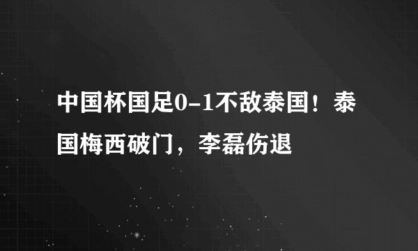 中国杯国足0-1不敌泰国！泰国梅西破门，李磊伤退