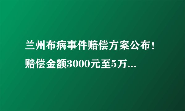 兰州布病事件赔偿方案公布!赔偿金额3000元至5万元以上不等