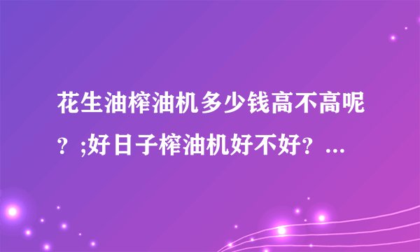 花生油榨油机多少钱高不高呢？;好日子榨油机好不好？急求答案，非常感谢各位的！！