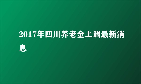 2017年四川养老金上调最新消息