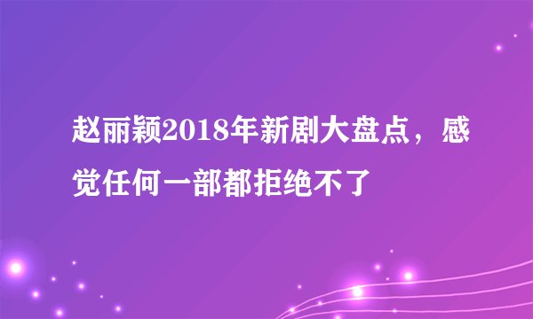 赵丽颖2018年新剧大盘点,感觉任何一部都拒绝不了