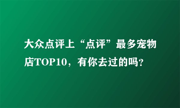 大众点评上“点评”最多宠物店TOP10，有你去过的吗？