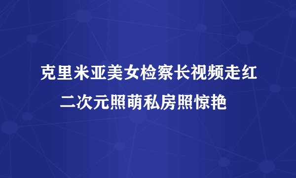 克里米亚美女检察长视频走红 二次元照萌私房照惊艳
