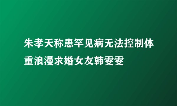 朱孝天称患罕见病无法控制体重浪漫求婚女友韩雯雯