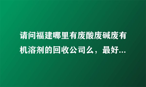 请问福建哪里有废酸废碱废有机溶剂的回收公司么，最好是在宁德或福州的？