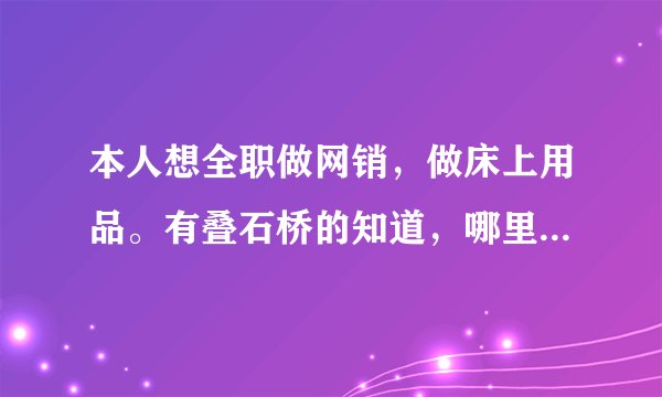 本人想全职做网销,做床上用品。有叠石桥的知道,哪里有专门给网点的货源?