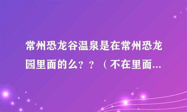 常州恐龙谷温泉是在常州恐龙园里面的么？？（不在里面的话）最好有两张的地图