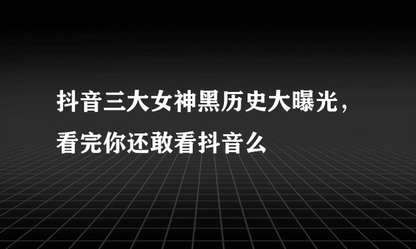 抖音三大女神黑历史大曝光，看完你还敢看抖音么
