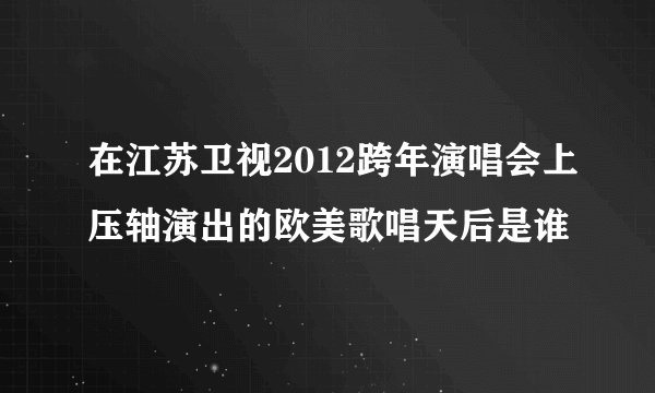 在江苏卫视2012跨年演唱会上压轴演出的欧美歌唱天后是谁