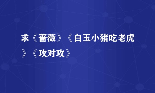 求《蔷薇》《白玉小猪吃老虎》《攻对攻》