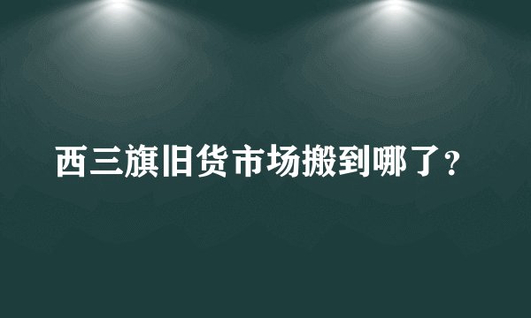西三旗旧货市场搬到哪了？