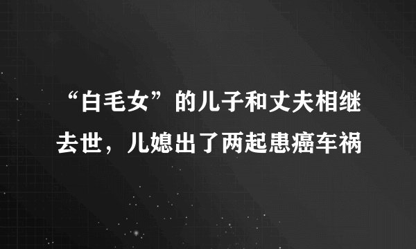 “白毛女”的儿子和丈夫相继去世，儿媳出了两起患癌车祸
