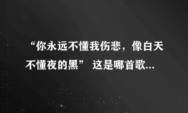 “你永远不懂我伤悲，像白天不懂夜的黑” 这是哪首歌的歌词？